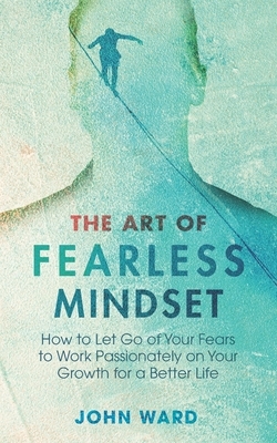 The Art of Fearless MindSet: How to Let Go of Your Fears to Work Passionately on Your Growth for a Better Life by John Ward