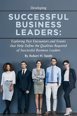 Successful Business Leaders: Exploring Past Encounters and Events That Help Define the Qualities Required of Successful Business Leaders by Robert H. Smith