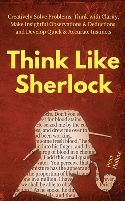 Think Like Sherlock: Creatively Solve Problems, Think with Clarity, Make Insightful Observations & Deductions, and Develop Quick & Accurate by Peter Hollins