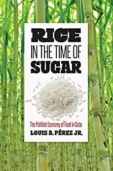 Rice in the Time of Sugar: The Political Economy of Food in Cuba by Louis A. Pérez Jr.