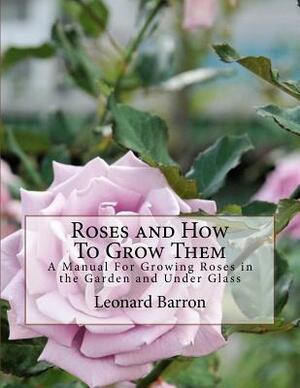 Roses and How To Grow Them: A Manual For Growing Roses in the Garden and Under Glass by Leonard Barron