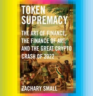 Token Supremacy: The Art of Finance, the Finance of Art, and the Great Crypto Crash of 2022 by Zachary Small