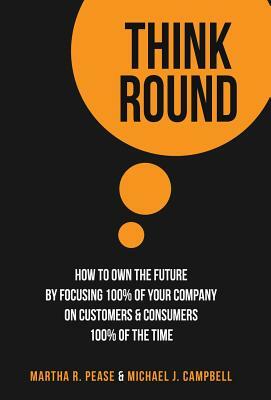 Think Round: How To Own The Future By Focusing 100% Of Your Company On Customers & Consumers 100% Of The Time by Michael J. Campbell, Martha Pease