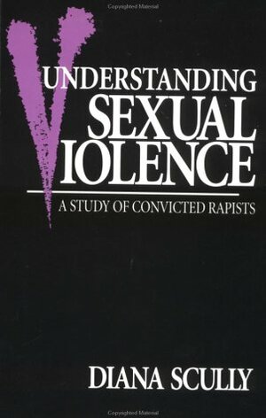 Understanding Sexual Violence: A Study of Convicted Rapists by Diana Scully