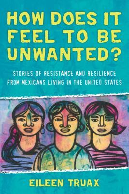 How Does It Feel to Be Unwanted?: Stories of Resistance and Resilience from Mexicans Living in the United States by Eileen Truax