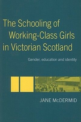 The Schooling of Working-Class Girls in Victorian Scotland: Gender, Education and Identity by Jane McDermid