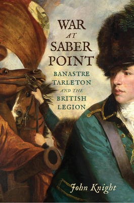 War at Saber Point: Banastre Tarleton and the British Legion by John Knight