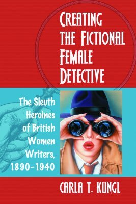 Creating the Fictional Female Detective: The Sleuth Heroines of British Women Writers, 1890-1940 by Carla T. Kungl