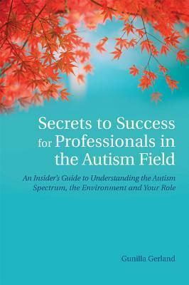 Secrets to Success for Professionals in the Autism Field: An Insider's Guide to Understanding the Autism Spectrum, the Environment and Your Role by Gunilla Gerland