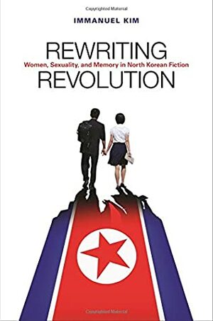 Rewriting Revolution: Women, Sexuality, and Memory in North Korean Fiction by Immanuel Kim