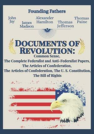 Documents of Revolution: Common Sense, The Complete Federalist and Anti-Federalist Papers, The Articles of Confederation, The Articles of Confederation, The U. S. Constitution, The Bill of Rights by John Jay, Alexander Hamilton, James Madison, Founding Fathers, Thomas Paine, Thomas Jefferson