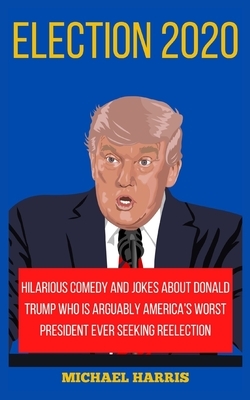 Election 2020: Hilarious Comedy and Jokes about Donald Trump Who Is Arguably America's Worst President Ever Seeking Reelection by Michael Harris