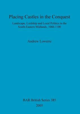 Placing Castles in the Conquest: Landscape, Lordship and Local Politics in the South-Eastern Midlands, 1066-1100 by Andrew Lowerre