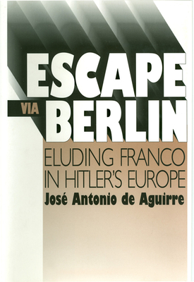Escape Via Berlin: Eluding Franco in Hitler's Europe by Jose Antonio Aguirre