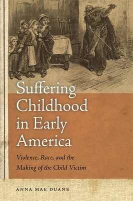 Suffering Childhood in Early America: Violence, Race, and the Making of the Child Victim by Anna Mae Duane