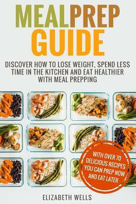 Meal Prep Guide: Discover How To Lose Weight, Spend Less Time In The Kitchen And Eat Healthier With Meal Prepping by Elizabeth Wells