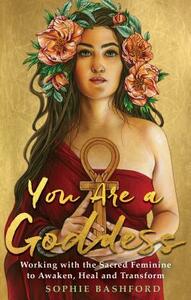 You Are a Goddess: Working with the Sacred Feminine to Awaken, Heal and Transform by Sophie Bashford
