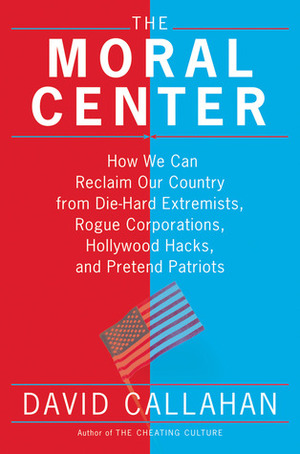 The Moral Center: How We Can Reclaim Our Country from Die-Hard Extremists, Rogue Corporations, Hollywood Hacks, and Pretend Patriots by David Callahan