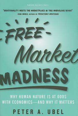 Free Market Madness: Why Human Nature Is at Odds with Economics--And Why It Matters by Peter A. Ubel