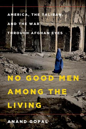 No Good Men Among the Living: America, the Taliban, and the War through Afghan Eyes by Anand Gopal