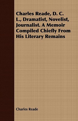 Charles Reade, D. C. L., Dramatist, Novelist, Journalist. a Memoir Compiled Chiefly from His Literary Remains by Charles Reade