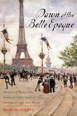 Dawn of the Belle Epoque: The Paris of Monet, Zola, Bernhardt, Eiffel, Debussy, Clemenceau, and Their Friends by Mary McAuliffe