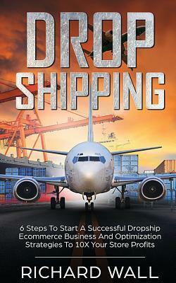 Dropshipping: 6 Steps to Start a Successful Dropship Ecommerce Business and Optimization Strategies to 10x Your Store Profits by Richard Wall