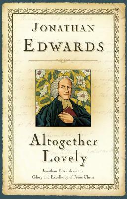 Altogether Lovely: Jonathan Edwards on the Glory and Excellency of Jesus Christ by Jonathan Edwards