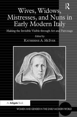 Wives, Widows, Mistresses, and Nuns in Early Modern Italy: Making the Invisible Visible through Art and Patronage by 