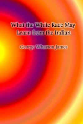 What the White Race May Learn from the Indian by George Wharton James