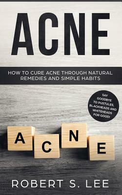 Acne: How to Cure Acne through Natural Remedies and Simple Habits. Say Goodbye to Pustules, Blackheads and Whiteheads for Go by Robert S. Lee