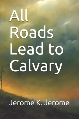 All Roads Lead to Calvary by Jerome K. Jerome