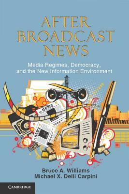 After Broadcast News: Media Regimes, Democracy, and the New Information Environment by Bruce Alan Williams, Michael X. Delli Carpini