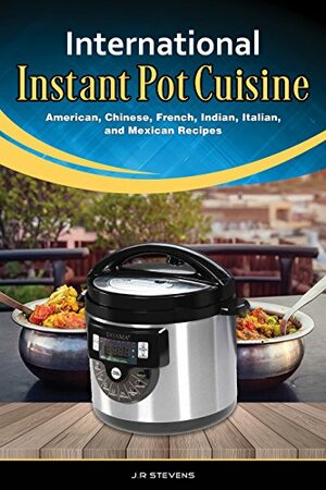 International Instant Pot Cuisine: American, Chinese, French, Indian, Italian, and Mexican Recipes by J.R. Stevens