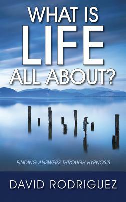 What Is Life All About? Finding Answers Through Hypnosis by David Rodriguez