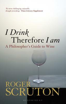 I Drink Therefore I Am: A Philosopher's Guide to Wine by Roger Scruton