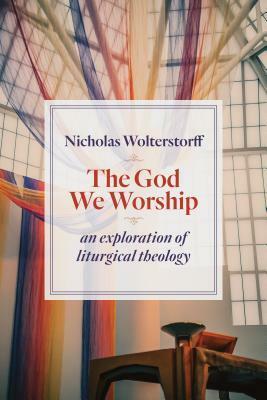 The God We Worship: An Exploration of Liturgical Theology by Nicholas Wolterstorff