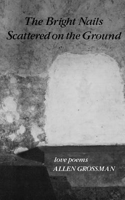 The Bright Nails Scattered on the Ground: Love Poems by Allen Grossman