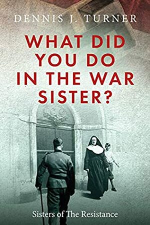 What Did You Do In The War, Sister?: Catholic Sisters in the WWII Nazi Resistance by Dennis J. Turner