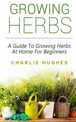 Growing Herbs at Home: A Guide to Growing Herbs at Home for Beginners by Charlie Hughes