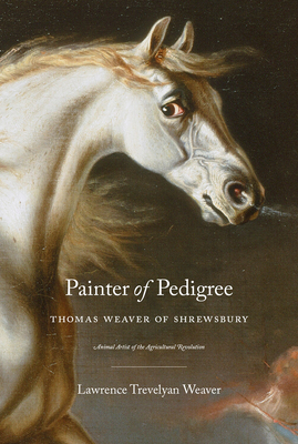 Painter of Pedigree: Thomas Weaver of Shrewsbury Animal Artist of the Agricultural Revolution by Lawrence Trevelyan Weaver