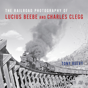 The Railroad Photography of Lucius Beebe and Charles Clegg by Tony Reevy