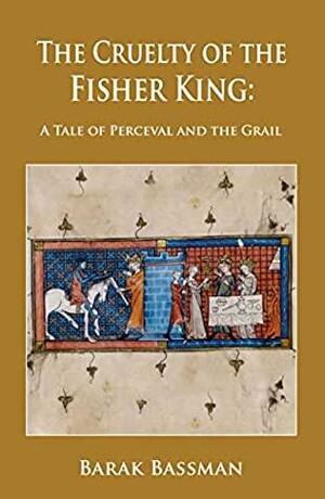 The Cruelty of the Fisher King: A Tale of Perceval and the Grail by Barak A. Bassman, Barak A. Bassman