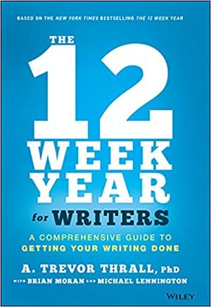 The 12 Week Year for Writers: A Comprehensive Guide to Getting Your Writing Done by Brian P Moran, Michael Lennington, A Trevor Thrall