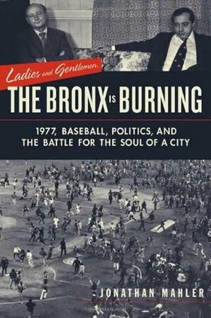 Ladies and Gentlemen, the Bronx is Burning: 1977, Baseball, Politics, and the Battle for the Soul of a City by Jonathan Mahler