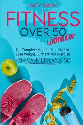 Fitness Over 50 Women: The Complete Step-By-Step Guide to Lose Weight, Burn fat and Exercise for women over 50 by Katy Smith