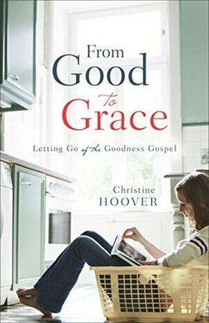 From Good to Grace: Letting Go of the Goodness Gospel by Christine Hoover
