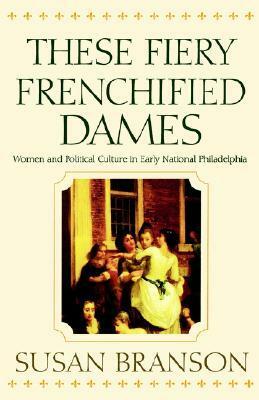 These Fiery Frenchified Dames: Women and Political Culture in Early National Philadelphia by Susan Branson