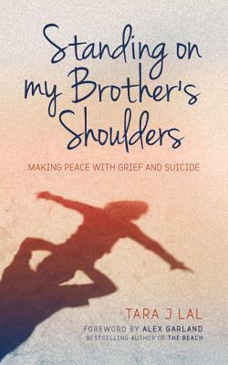 Standing on My Brother's Shoulders: Making Peace with Grief and Suicide - A True Story by Tara J Lal