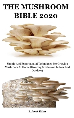 The Mushroom Bible 2020: Simple And Experimental Techniques For Growing Mushroom At Home (Growing Mushroom Indoor And Outdoor) by Robert Eden